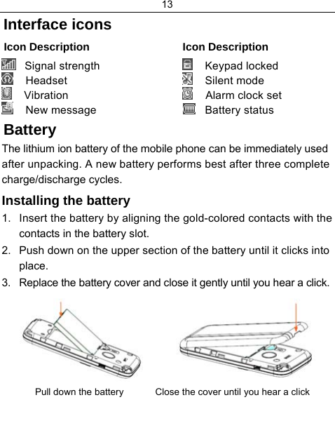 13  Interface icons Icon Description  Icon Description   Signal strength     Headset     Vibration     New message      Keypad locked     Silent mode     Alarm clock set    Battery status Battery The lithium ion battery of the mobile phone can be immediately used after unpacking. A new battery performs best after three complete charge/discharge cycles. Installing the battery 1.  Insert the battery by aligning the gold-colored contacts with the contacts in the battery slot. 2.  Push down on the upper section of the battery until it clicks into place. 3.  Replace the battery cover and close it gently until you hear a click.           Pull down the battery            Close the cover until you hear a click  