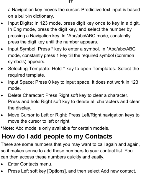 17  a Navigation key moves the cursor. Predictive text input is based on a built-in dictionary. •  Input Digits: In 123 mode, press digit key once to key in a digit. In Eng mode, press the digit key, and select the number by pressing a Navigation key. In *Abc/abc/ABC mode, constantly press the digit key until the number appears. •  Input Symbol: Press * key to enter a symbol. In *Abc/abc/ABC mode, constantly press 1 key till the required symbol (common symbols) appears. •  Selecting Template: Hold * key to open Templates. Select the required template. •  Input Space: Press 0 key to input space. It does not work in 123 mode. •  Delete Character: Press Right soft key to clear a character. Press and hold Right soft key to delete all characters and clear the display. •  Move Cursor to Left or Right: Press Left/Right navigation keys to move the cursor to left or right. *Note: Abc mode is only available for certain models. How do I add people to my Contacts There are some numbers that you may want to call again and again, so it makes sense to add these numbers to your contact list. You can then access these numbers quickly and easily. • Enter Contacts menu. •  Press Left soft key [Options], and then select Add new contact. 