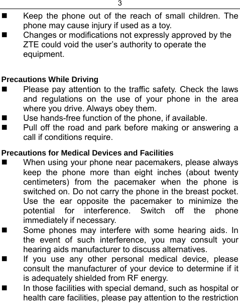 3    Keep the phone out of the reach of small children. The phone may cause injury if used as a toy.   Changes or modifications not expressly approved by the ZTE could void the user’s authority to operate the equipment.  Precautions While Driving   Please pay attention to the traffic safety. Check the laws and regulations on the use of your phone in the area where you drive. Always obey them.   Use hands-free function of the phone, if available.   Pull off the road and park before making or answering a call if conditions require. Precautions for Medical Devices and Facilities   When using your phone near pacemakers, please always keep the phone more than eight inches (about twenty centimeters) from the pacemaker when the phone is switched on. Do not carry the phone in the breast pocket. Use the ear opposite the pacemaker to minimize the potential for interference. Switch off the phone immediately if necessary.   Some phones may interfere with some hearing aids. In the event of such interference, you may consult your hearing aids manufacturer to discuss alternatives.   If you use any other personal medical device, please consult the manufacturer of your device to determine if it is adequately shielded from RF energy.   In those facilities with special demand, such as hospital or health care facilities, please pay attention to the restriction 
