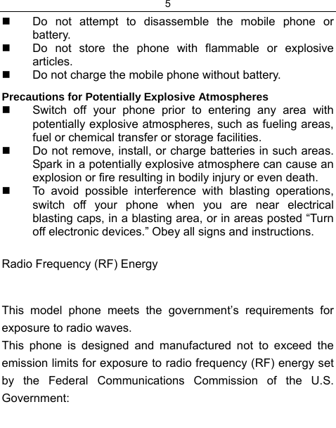 5    Do not attempt to disassemble the mobile phone or battery.   Do not store the phone with flammable or explosive articles.    Do not charge the mobile phone without battery. Precautions for Potentially Explosive Atmospheres   Switch off your phone prior to entering any area with potentially explosive atmospheres, such as fueling areas, fuel or chemical transfer or storage facilities.   Do not remove, install, or charge batteries in such areas. Spark in a potentially explosive atmosphere can cause an explosion or fire resulting in bodily injury or even death.   To avoid possible interference with blasting operations, switch off your phone when you are near electrical blasting caps, in a blasting area, or in areas posted “Turn off electronic devices.” Obey all signs and instructions. Radio Frequency (RF) Energy This model phone meets the government’s requirements for exposure to radio waves. This phone is designed and manufactured not to exceed the emission limits for exposure to radio frequency (RF) energy set by the Federal Communications Commission of the U.S. Government: 