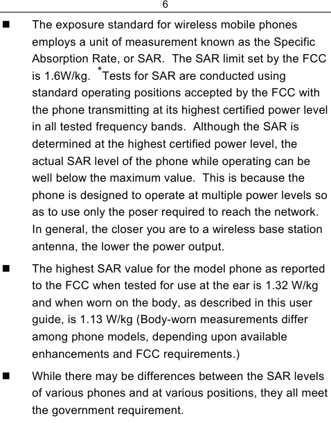 6    The exposure standard for wireless mobile phones employs a unit of measurement known as the Specific Absorption Rate, or SAR.  The SAR limit set by the FCC is 1.6W/kg.  *Tests for SAR are conducted using standard operating positions accepted by the FCC with the phone transmitting at its highest certified power level in all tested frequency bands.  Although the SAR is determined at the highest certified power level, the actual SAR level of the phone while operating can be well below the maximum value.  This is because the phone is designed to operate at multiple power levels so as to use only the poser required to reach the network.  In general, the closer you are to a wireless base station antenna, the lower the power output.   The highest SAR value for the model phone as reported to the FCC when tested for use at the ear is 1.32 W/kg and when worn on the body, as described in this user guide, is 1.13 W/kg (Body-worn measurements differ among phone models, depending upon available enhancements and FCC requirements.)   While there may be differences between the SAR levels of various phones and at various positions, they all meet the government requirement. 
