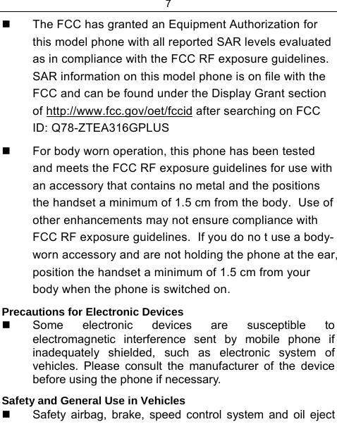 7    The FCC has granted an Equipment Authorization for this model phone with all reported SAR levels evaluated as in compliance with the FCC RF exposure guidelines.  SAR information on this model phone is on file with the FCC and can be found under the Display Grant section of http://www.fcc.gov/oet/fccid after searching on FCC ID: Q78-ZTEA316GPLUS   For body worn operation, this phone has been tested and meets the FCC RF exposure guidelines for use with an accessory that contains no metal and the positions the handset a minimum of 1.5 cm from the body.  Use of other enhancements may not ensure compliance with FCC RF exposure guidelines.  If you do no t use a body-worn accessory and are not holding the phone at the ear, position the handset a minimum of 1.5 cm from your body when the phone is switched on. Precautions for Electronic Devices    Some electronic devices are susceptible to electromagnetic interference sent by mobile phone if inadequately shielded, such as electronic system of vehicles. Please consult the manufacturer of the device before using the phone if necessary. Safety and General Use in Vehicles   Safety airbag, brake, speed control system and oil eject 