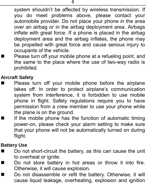 8  system shouldn’t be affected by wireless transmission. If you do meet problems above, please contact your automobile provider. Do not place your phone in the area over an airbag or in the airbag deployment area. Airbags inflate with great force. If a phone is placed in the airbag deployment area and the airbag inflates, the phone may be propelled with great force and cause serious injury to occupants of the vehicle.   Please turn off your mobile phone at a refueling point, and the same to the place where the use of two-way radio is prohibited. Aircraft Safety   Please turn off your mobile phone before the airplane takes off. In order to protect airplane’s communication system from interference, it is forbidden to use mobile phone in flight. Safety regulations require you to have permission from a crew member to use your phone while the plane is on the ground.   If the mobile phone has the function of automatic timing power-on, please check your alarm setting to make sure that your phone will not be automatically turned on during flight. Battery Use   Do not short-circuit the battery, as this can cause the unit to overheat or ignite.   Do not store battery in hot areas or throw it into fire. Otherwise, it will cause explosion.   Do not disassemble or refit the battery. Otherwise, it will cause liquid leakage, overheating, explosion and ignition 