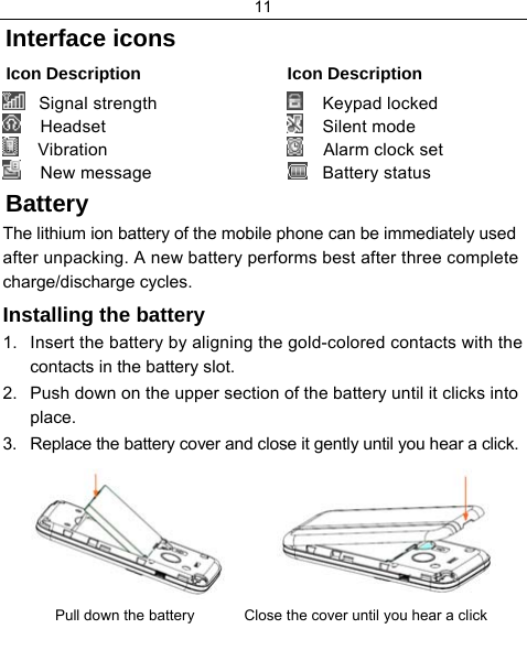 11  Interface icons Icon Description  Icon Description   Signal strength     Headset     Vibration     New message      Keypad locked     Silent mode     Alarm clock set    Battery status Battery The lithium ion battery of the mobile phone can be immediately used after unpacking. A new battery performs best after three complete charge/discharge cycles. Installing the battery 1.  Insert the battery by aligning the gold-colored contacts with the contacts in the battery slot. 2.  Push down on the upper section of the battery until it clicks into place. 3.  Replace the battery cover and close it gently until you hear a click.           Pull down the battery            Close the cover until you hear a click  