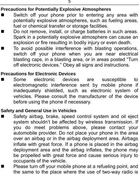 5  Precautions for Potentially Explosive Atmospheres   Switch off your phone prior to entering any area with potentially explosive atmospheres, such as fueling areas, fuel or chemical transfer or storage facilities.   Do not remove, install, or charge batteries in such areas. Spark in a potentially explosive atmosphere can cause an explosion or fire resulting in bodily injury or even death.   To avoid possible interference with blasting operations, switch off your phone when you are near electrical blasting caps, in a blasting area, or in areas posted “Turn off electronic devices.” Obey all signs and instructions. Precautions for Electronic Devices    Some electronic devices are susceptible to electromagnetic interference sent by mobile phone if inadequately shielded, such as electronic system of vehicles. Please consult the manufacturer of the device before using the phone if necessary. Safety and General Use in Vehicles   Safety airbag, brake, speed control system and oil eject system shouldn’t be affected by wireless transmission. If you do meet problems above, please contact your automobile provider. Do not place your phone in the area over an airbag or in the airbag deployment area. Airbags inflate with great force. If a phone is placed in the airbag deployment area and the airbag inflates, the phone may be propelled with great force and cause serious injury to occupants of the vehicle.   Please turn off your mobile phone at a refueling point, and the same to the place where the use of two-way radio is 