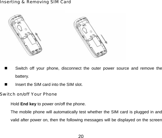 20 Inserting &amp; Removing SIM Card    Switch off your phone, disconnect the outer power source and remove the battery.   Insert the SIM card into the SIM slot. Switch on/off Your Phone Hold End key to power on/off the phone. The mobile phone will automatically test whether the SIM card is plugged in and valid after power on, then the following messages will be displayed on the screen 