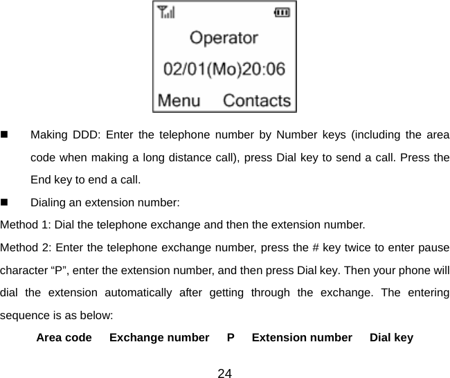 24    Making DDD: Enter the telephone number by Number keys (including the area code when making a long distance call), press Dial key to send a call. Press the End key to end a call.   Dialing an extension number:   Method 1: Dial the telephone exchange and then the extension number. Method 2: Enter the telephone exchange number, press the # key twice to enter pause character “P”, enter the extension number, and then press Dial key. Then your phone will dial the extension automatically after getting through the exchange. The entering sequence is as below:   Area code   Exchange number   P   Extension number   Dial key 