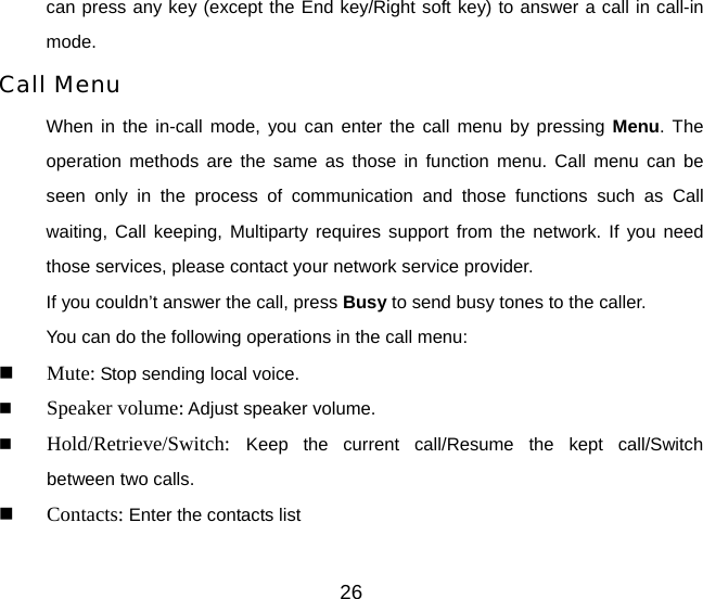 26 can press any key (except the End key/Right soft key) to answer a call in call-in mode. Call Menu When in the in-call mode, you can enter the call menu by pressing Menu. The operation methods are the same as those in function menu. Call menu can be seen only in the process of communication and those functions such as Call waiting, Call keeping, Multiparty requires support from the network. If you need those services, please contact your network service provider. If you couldn’t answer the call, press Busy to send busy tones to the caller. You can do the following operations in the call menu:  Mute: Stop sending local voice.  Speaker volume: Adjust speaker volume.    Hold/Retrieve/Switch:  Keep the current call/Resume the kept call/Switch  between two calls.  Contacts: Enter the contacts list 