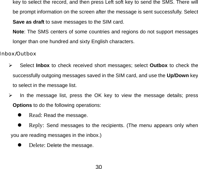 30 key to select the record, and then press Left soft key to send the SMS. There will be prompt information on the screen after the message is sent successfully. Select Save as draft to save messages to the SIM card. Note: The SMS centers of some countries and regions do not support messages longer than one hundred and sixty English characters. Inbox/Outbox ¾ Select Inbox to check received short messages; select Outbox to check the successfully outgoing messages saved in the SIM card, and use the Up/Down key to select in the message list. ¾  In the message list, press the OK key to view the message details; press Options to do the following operations: z Read: Read the message. z Reply:  Send messages to the recipients. (The menu appears only when you are reading messages in the inbox.) z Delete: Delete the message. 