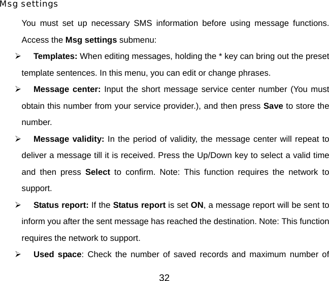 32 Msg settings  You must set up necessary SMS information before using message functions. Access the Msg settings submenu:  ¾ Templates: When editing messages, holding the * key can bring out the preset template sentences. In this menu, you can edit or change phrases.  ¾ Message center: Input the short message service center number (You must obtain this number from your service provider.), and then press Save to store the number. ¾ Message validity: In the period of validity, the message center will repeat to deliver a message till it is received. Press the Up/Down key to select a valid time and then press Select to confirm. Note: This function requires the network to support. ¾ Status report: If the Status report is set ON, a message report will be sent to inform you after the sent message has reached the destination. Note: This function requires the network to support. ¾ Used space: Check the number of saved records and maximum number of 