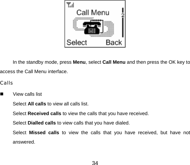 34   In the standby mode, press Menu, select Call Menu and then press the OK key to access the Call Menu interface.   Calls   View calls list Select All calls to view all calls list. Select Received calls to view the calls that you have received. Select Dialled calls to view calls that you have dialed. Select  Missed calls to view the calls that you have received, but have not answered. 