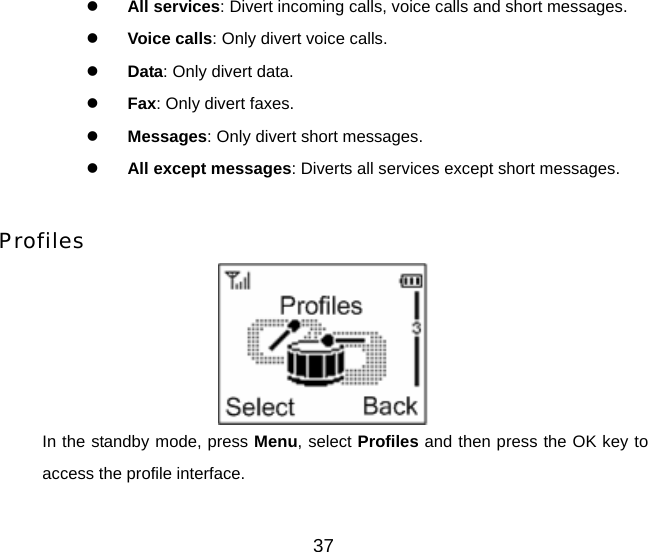 37 z All services: Divert incoming calls, voice calls and short messages. z Voice calls: Only divert voice calls. z Data: Only divert data. z Fax: Only divert faxes. z Messages: Only divert short messages. z All except messages: Diverts all services except short messages.  Profiles  In the standby mode, press Menu, select Profiles and then press the OK key to access the profile interface. 