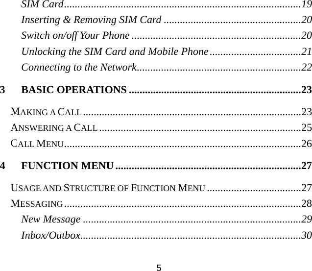 5 SIM Card........................................................................................19 Inserting &amp; Removing SIM Card ...................................................20 Switch on/off Your Phone ...............................................................20 Unlocking the SIM Card and Mobile Phone..................................21 Connecting to the Network.............................................................22 3 BASIC OPERATIONS ................................................................23 MAKING A CALL .................................................................................23 ANSWERING A CALL...........................................................................25 CALL MENU........................................................................................26 4 FUNCTION MENU.....................................................................27 USAGE AND STRUCTURE OF FUNCTION MENU ...................................27 MESSAGING........................................................................................28 New Message .................................................................................29 Inbox/Outbox..................................................................................30 