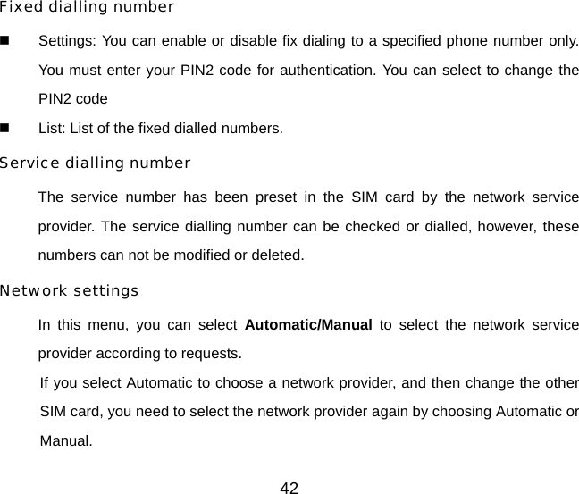 42 Fixed dialling number   Settings: You can enable or disable fix dialing to a specified phone number only. You must enter your PIN2 code for authentication. You can select to change the PIN2 code   List: List of the fixed dialled numbers. Service dialling number  The service number has been preset in the SIM card by the network service provider. The service dialling number can be checked or dialled, however, these numbers can not be modified or deleted. Network settings In this menu, you can select Automatic/Manual to select the network service provider according to requests.   If you select Automatic to choose a network provider, and then change the other SIM card, you need to select the network provider again by choosing Automatic or Manual. 