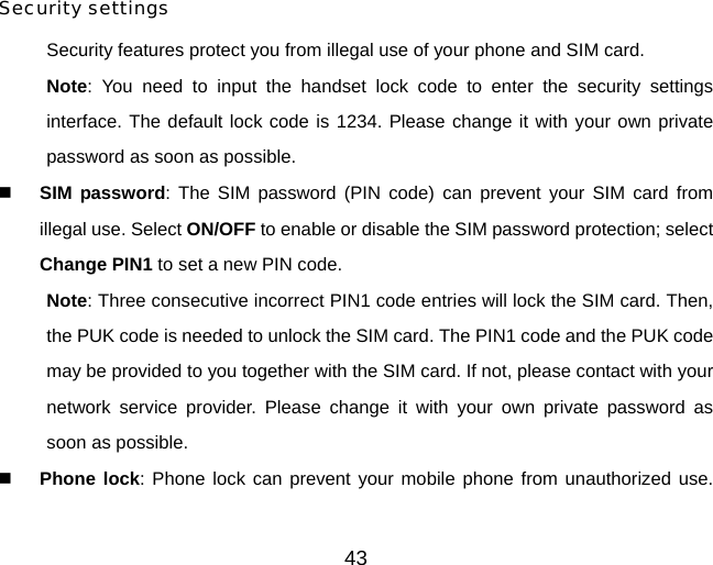 43  Security settings Security features protect you from illegal use of your phone and SIM card. Note: You need to input the handset lock code to enter the security settings interface. The default lock code is 1234. Please change it with your own private password as soon as possible.  SIM password: The SIM password (PIN code) can prevent your SIM card from illegal use. Select ON/OFF to enable or disable the SIM password protection; select Change PIN1 to set a new PIN code.   Note: Three consecutive incorrect PIN1 code entries will lock the SIM card. Then, the PUK code is needed to unlock the SIM card. The PIN1 code and the PUK code may be provided to you together with the SIM card. If not, please contact with your network service provider. Please change it with your own private password as soon as possible.  Phone lock: Phone lock can prevent your mobile phone from unauthorized use. 