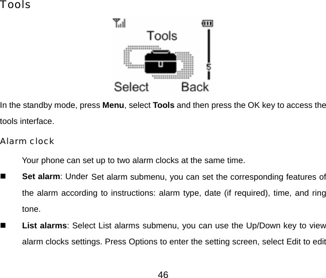 46 Tools  In the standby mode, press Menu, select Tools and then press the OK key to access the tools interface.  Alarm clock Your phone can set up to two alarm clocks at the same time.  Set alarm: Under Set alarm submenu, you can set the corresponding features of the alarm according to instructions: alarm type, date (if required), time, and ring tone.  List alarms: Select List alarms submenu, you can use the Up/Down key to view alarm clocks settings. Press Options to enter the setting screen, select Edit to edit 