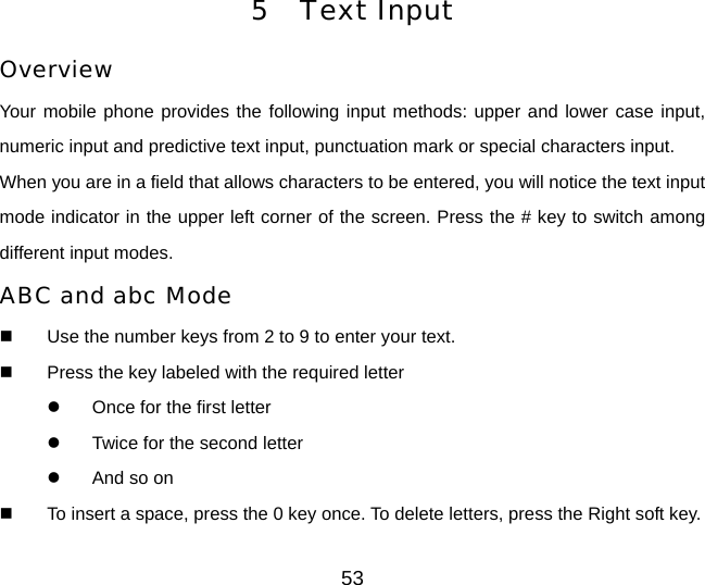 53 5 Text Input Overview Your mobile phone provides the following input methods: upper and lower case input, numeric input and predictive text input, punctuation mark or special characters input. When you are in a field that allows characters to be entered, you will notice the text input mode indicator in the upper left corner of the screen. Press the # key to switch among different input modes. ABC and abc Mode   Use the number keys from 2 to 9 to enter your text.   Press the key labeled with the required letter z  Once for the first letter z  Twice for the second letter z  And so on   To insert a space, press the 0 key once. To delete letters, press the Right soft key.   