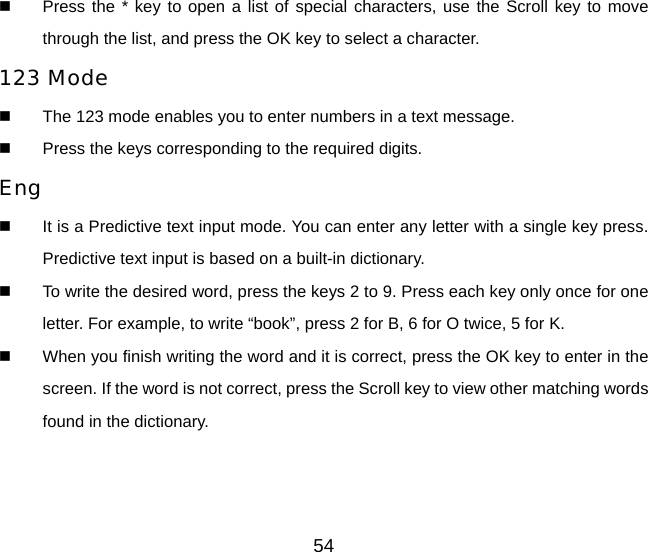 54   Press the * key to open a list of special characters, use the Scroll key to move through the list, and press the OK key to select a character. 123 Mode   The 123 mode enables you to enter numbers in a text message.   Press the keys corresponding to the required digits. Eng   It is a Predictive text input mode. You can enter any letter with a single key press. Predictive text input is based on a built-in dictionary.   To write the desired word, press the keys 2 to 9. Press each key only once for one letter. For example, to write “book”, press 2 for B, 6 for O twice, 5 for K.   When you finish writing the word and it is correct, press the OK key to enter in the screen. If the word is not correct, press the Scroll key to view other matching words found in the dictionary.  