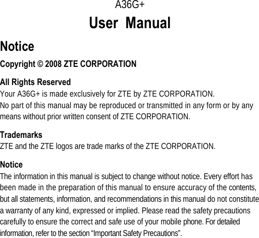      A36G+ User Manual  Notice Copyright © 2008 ZTE CORPORATION All Rights Reserved Your A36G+ is made exclusively for ZTE by ZTE CORPORATION. No part of this manual may be reproduced or transmitted in any form or by any means without prior written consent of ZTE CORPORATION. Trademarks ZTE and the ZTE logos are trade marks of the ZTE CORPORATION. Notice The information in this manual is subject to change without notice. Every effort has been made in the preparation of this manual to ensure accuracy of the contents, but all statements, information, and recommendations in this manual do not constitute a warranty of any kind, expressed or implied. Please read the safety precautions carefully to ensure the correct and safe use of your mobile phone. For detailed information, refer to the section “Important Safety Precautions”. 