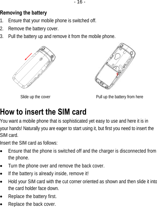  - 16 -Removing the battery 1. Ensure that your mobile phone is switched off. 2. Remove the battery cover. 3. Pull the battery up and remove it from the mobile phone.       Slide up the cover                                            Pull up the battery from here How to insert the SIM card You want a mobile phone that is sophisticated yet easy to use and here it is in your hands! Naturally you are eager to start using it, but first you need to insert the SIM card. Insert the SIM card as follows: • Ensure that the phone is switched off and the charger is disconnected from the phone. • Turn the phone over and remove the back cover. • If the battery is already inside, remove it! • Hold your SIM card with the cut corner oriented as shown and then slide it into the card holder face down. • Replace the battery first. • Replace the back cover. 