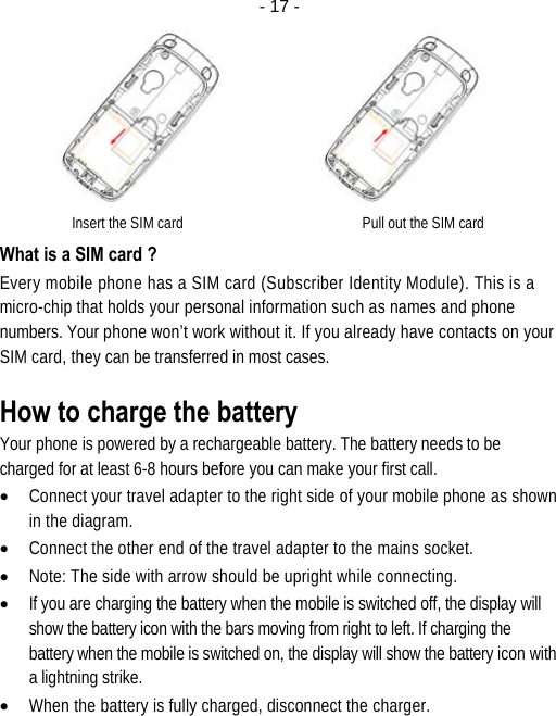  - 17 -        Insert the SIM card                                                 Pull out the SIM card What is a SIM card ? Every mobile phone has a SIM card (Subscriber Identity Module). This is a micro-chip that holds your personal information such as names and phone numbers. Your phone won’t work without it. If you already have contacts on your SIM card, they can be transferred in most cases. How to charge the battery Your phone is powered by a rechargeable battery. The battery needs to be charged for at least 6-8 hours before you can make your first call. • Connect your travel adapter to the right side of your mobile phone as shown in the diagram. • Connect the other end of the travel adapter to the mains socket. • Note: The side with arrow should be upright while connecting. • If you are charging the battery when the mobile is switched off, the display will show the battery icon with the bars moving from right to left. If charging the battery when the mobile is switched on, the display will show the battery icon with a lightning strike. • When the battery is fully charged, disconnect the charger. 