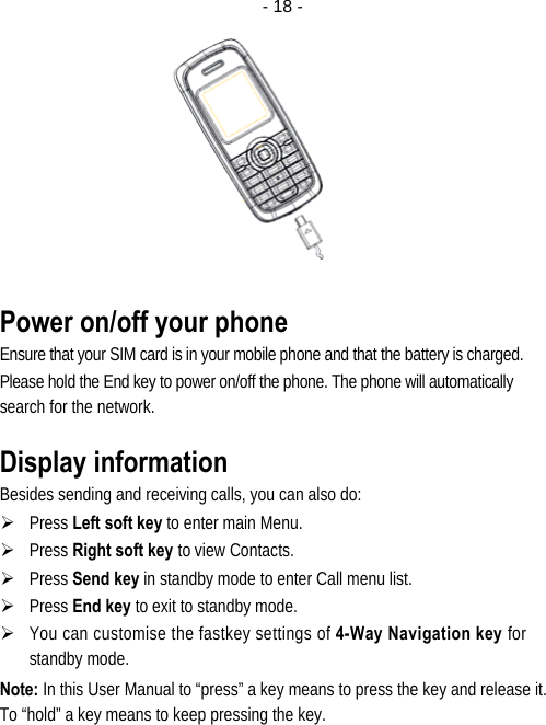  - 18 - Power on/off your phone Ensure that your SIM card is in your mobile phone and that the battery is charged. Please hold the End key to power on/off the phone. The phone will automatically search for the network. Display information Besides sending and receiving calls, you can also do: ¾ Press Left soft key to enter main Menu. ¾ Press Right soft key to view Contacts. ¾ Press Send key in standby mode to enter Call menu list. ¾ Press End key to exit to standby mode. ¾ You can customise the fastkey settings of 4-Way Navigation key for standby mode. Note: In this User Manual to “press” a key means to press the key and release it. To “hold” a key means to keep pressing the key.  