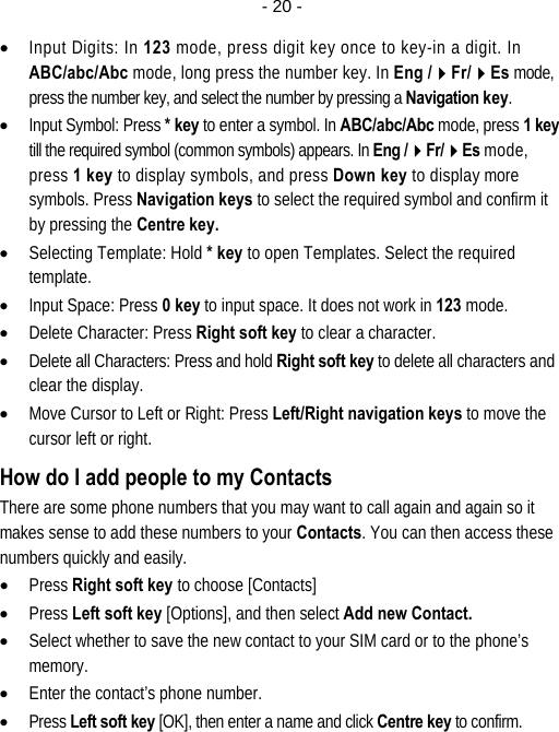  - 20 -• Input Digits: In 123 mode, press digit key once to key-in a digit. In ABC/abc/Abc mode, long press the number key. In Eng /Fr/Es mode, press the number key, and select the number by pressing a Navigation key. • Input Symbol: Press * key to enter a symbol. In ABC/abc/Abc mode, press 1 key till the required symbol (common symbols) appears. In Eng /Fr/Es mode, press 1 key to display symbols, and press Down key to display more symbols. Press Navigation keys to select the required symbol and confirm it by pressing the Centre key. • Selecting Template: Hold * key to open Templates. Select the required template. • Input Space: Press 0 key to input space. It does not work in 123 mode. • Delete Character: Press Right soft key to clear a character. • Delete all Characters: Press and hold Right soft key to delete all characters and clear the display. • Move Cursor to Left or Right: Press Left/Right navigation keys to move the cursor left or right. How do I add people to my Contacts There are some phone numbers that you may want to call again and again so it makes sense to add these numbers to your Contacts. You can then access these numbers quickly and easily. • Press Right soft key to choose [Contacts] • Press Left soft key [Options], and then select Add new Contact. • Select whether to save the new contact to your SIM card or to the phone’s memory. • Enter the contact’s phone number. • Press Left soft key [OK], then enter a name and click Centre key to confirm.  