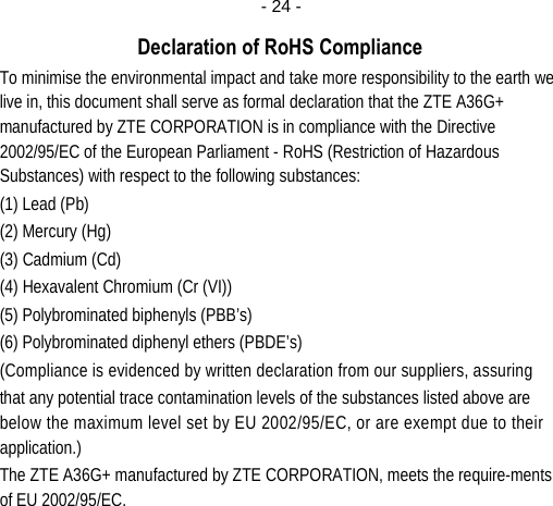  - 24 -Declaration of RoHS Compliance To minimise the environmental impact and take more responsibility to the earth we live in, this document shall serve as formal declaration that the ZTE A36G+ manufactured by ZTE CORPORATION is in compliance with the Directive 2002/95/EC of the European Parliament - RoHS (Restriction of Hazardous Substances) with respect to the following substances: (1) Lead (Pb) (2) Mercury (Hg) (3) Cadmium (Cd) (4) Hexavalent Chromium (Cr (VI)) (5) Polybrominated biphenyls (PBB’s) (6) Polybrominated diphenyl ethers (PBDE’s) (Compliance is evidenced by written declaration from our suppliers, assuring that any potential trace contamination levels of the substances listed above are below the maximum level set by EU 2002/95/EC, or are exempt due to their application.) The ZTE A36G+ manufactured by ZTE CORPORATION, meets the require-ments of EU 2002/95/EC.         