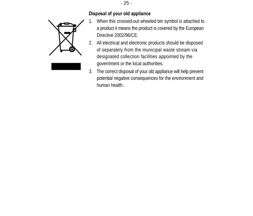  - 25 -Disposal of your old appliance 1. When this crossed-out wheeled bin symbol is attached to a product it means the product is covered by the European Directive 2002/96/CE. 2. All electrical and electronic products should be disposed of separately from the municipal waste stream via designated collection facilities appointed by the government or the local authorities. 3. The correct disposal of your old appliance will help prevent potential negative consequences for the environment and human health.   