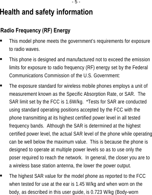  - 5 -Health and safety information  Radio Frequency (RF) Energy  This model phone meets the government’s requirements for exposure to radio waves.  This phone is designed and manufactured not to exceed the emission limits for exposure to radio frequency (RF) energy set by the Federal Communications Commission of the U.S. Government:  The exposure standard for wireless mobile phones employs a unit of measurement known as the Specific Absorption Rate, or SAR.  The SAR limit set by the FCC is 1.6W/kg.  *Tests for SAR are conducted using standard operating positions accepted by the FCC with the phone transmitting at its highest certified power level in all tested frequency bands.  Although the SAR is determined at the highest certified power level, the actual SAR level of the phone while operating can be well below the maximum value.  This is because the phone is designed to operate at multiple power levels so as to use only the poser required to reach the network.  In general, the closer you are to a wireless base station antenna, the lower the power output.  The highest SAR value for the model phone as reported to the FCC when tested for use at the ear is 1.45 W/kg and when worn on the body, as described in this user guide, is 0.723 W/kg (Body-worn 