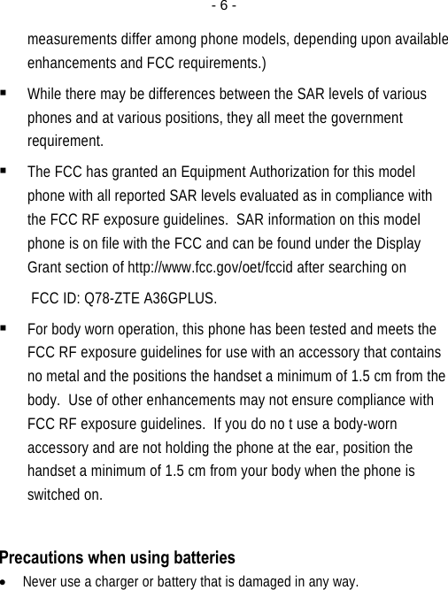  - 6 -measurements differ among phone models, depending upon available enhancements and FCC requirements.)  While there may be differences between the SAR levels of various phones and at various positions, they all meet the government requirement.  The FCC has granted an Equipment Authorization for this model phone with all reported SAR levels evaluated as in compliance with the FCC RF exposure guidelines.  SAR information on this model phone is on file with the FCC and can be found under the Display Grant section of http://www.fcc.gov/oet/fccid after searching on  FCC ID: Q78-ZTE A36GPLUS.  For body worn operation, this phone has been tested and meets the FCC RF exposure guidelines for use with an accessory that contains no metal and the positions the handset a minimum of 1.5 cm from the body.  Use of other enhancements may not ensure compliance with FCC RF exposure guidelines.  If you do no t use a body-worn accessory and are not holding the phone at the ear, position the handset a minimum of 1.5 cm from your body when the phone is switched on.  Precautions when using batteries • Never use a charger or battery that is damaged in any way. 