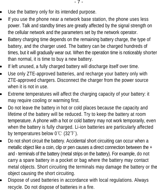  - 7 -• Use the battery only for its intended purpose. • If you use the phone near a network base station, the phone uses less power. Talk and standby times are greatly affected by the signal strength on the cellular network and the parameters set by the network operator. • Battery charging time depends on the remaining battery charge, the type of battery, and the charger used. The battery can be charged hundreds of times, but it will gradually wear out. When the operation time is noticeably shorter than normal, it is time to buy a new battery. • If left unused, a fully charged battery will discharge itself over time. • Use only ZTE-approved batteries, and recharge your battery only with ZTE-approved chargers. Disconnect the charger from the power source when it is not in use. • Extreme temperatures will affect the charging capacity of your battery: it may require cooling or warming first. • Do not leave the battery in hot or cold places because the capacity and lifetime of the battery will be reduced. Try to keep the battery at room temperature. A phone with a hot or cold battery may not work temporarily, even when the battery is fully charged. Li-ion batteries are particularly affected by temperatures below 0℃ (32℉). • Do not short circuit the battery. Accidental short circuiting can occur when a metallic object like a coin, clip or pen causes a direct connection between the + and - terminals of the battery (metal strips on the battery). For example, do not carry a spare battery in a pocket or bag where the battery may contact metal objects. Short circuiting the terminals may damage the battery or the object causing the short circuiting. • Dispose of used batteries in accordance with local regulations. Always recycle. Do not dispose of batteries in a fire. 