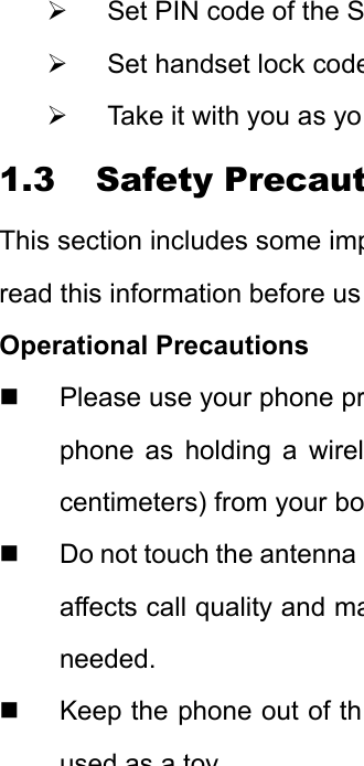 ¾  Set PIN code of the S¾  Set handset lock code¾  Take it with you as yo1.3 Safety PrecautThis section includes some impread this information before usOperational Precautions   Please use your phone prphone as holding a wirelcentimeters) from your bo  Do not touch the antenna affects call quality and maneeded.   Keep the phone out of thused asatoy