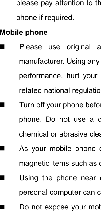 please pay attention to thphone if required.   Mobile phone   Please use original amanufacturer. Using any performance, hurt your related national regulatio  Turn off your phone beforphone. Do not use a dchemical or abrasive clea As your mobile phone cmagnetic items such as c Using the phone near epersonal computer can c  Do not expose your mob