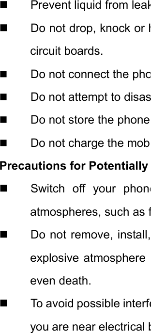   Prevent liquid from leak  Do not drop, knock or hcircuit boards.  Do not connect the pho Do not attempt to disas Do not store the phone  Do not charge the mobPrecautions for Potentially   Switch off your phoneatmospheres, such as f  Do not remove, install,explosive atmosphere even death.   To avoid possible interfeyou are near electrical b