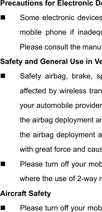 Precautions for Electronic De  Some electronic devicesmobile phone if inadequPlease consult the manufSafety and General Use in Ve  Safety airbag, brake, spaffected by wireless tranyour automobile providerthe airbag deployment arthe airbag deployment awith great force and caus  Please turn off your mobwhere the use of 2-way rAircraft Safety   Please turn off your mob