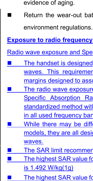 evidence of aging.   Return the wear-out batenvironment regulations.Exposure to radio frequency Radio wave exposure and Spe  The handset is designedwaves. This requiremenmargins designed to assu  The radio wave exposureSpecific Absorption Rastandardized method within all used frequency ban  While there may be diffemodels, they are all desigwaves.   The SAR limit recommen  The highest SAR value fois 1.492 W/kg(1g) The highest SAR value fo