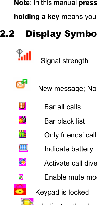 Note: In this manual pressholding a key means you 2.2 Display SymboSignal strength New message; No  Bar all calls  Bar black list  Only friends’ calls Indicate battery l Activate call dive Enable mute mod Keypad is locked Indicates the phon