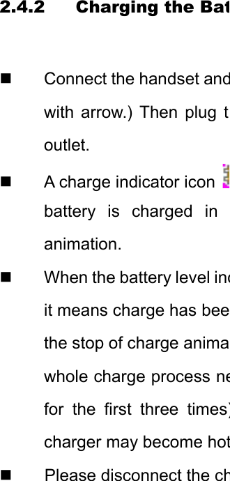 2.4.2 Charging the Bat  Connect the handset andwith arrow.) Then plug toutlet.   A charge indicator icon battery is charged in animation.    When the battery level indit means charge has beethe stop of charge animawhole charge process nefor the first three times)charger may become hotPlease disconnect the ch