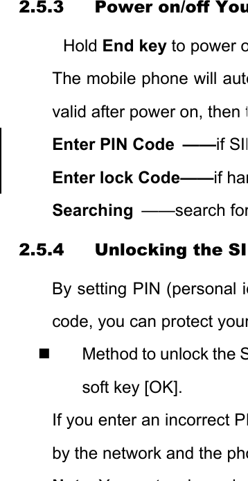 2.5.3 Power on/off YouHold End key to power oThe mobile phone will autovalid after power on, then tEnter PIN Code  ——if SIMEnter lock Code——if hanSearching  ——search for2.5.4 Unlocking the SIBy setting PIN (personal idcode, you can protect your  Method to unlock the Ssoft key [OK]. If you enter an incorrect PIby the network and the phoNtYtk i