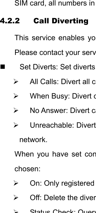 SIM card, all numbers in 4.2.2 Call Diverting This service enables yoPlease contact your serv  Set Diverts: Set diverts ¾ All Calls: Divert all c¾  When Busy: Divert c¾  No Answer: Divert ca¾ Unreachable: Divertnetwork. When you have set conchosen: ¾  On: Only registered ¾  Off: Delete the diver¾StatusCheck:Query