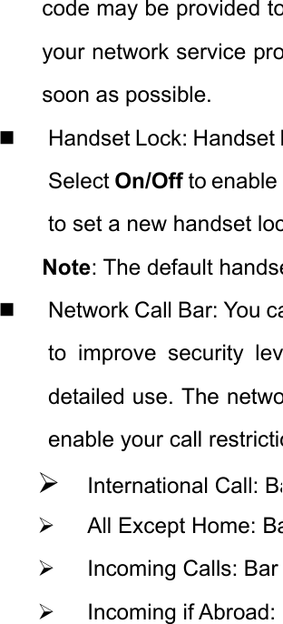 code may be provided toyour network service prosoon as possible.    Handset Lock: Handset LSelect On/Off to enable to set a new handset locNote: The default handse  Network Call Bar: You cato improve security levdetailed use. The netwoenable your call restrictio¾ International Call: Ba¾  All Except Home: Ba¾ Incoming Calls: Bar ¾ Incoming if Abroad: 