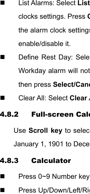 List Alarms: Select Listclocks settings. Press Othe alarm clock settingsenable/disable it.   Define Rest Day: SeleWorkday alarm will notthen press Select/Canc Clear All: Select Clear A4.8.2 Full-screen CaleUse Scroll key to selecJanuary 1, 1901 to Dece4.8.3 Calculator   Press 0~9 Number key Press Up/Down/Left/Rig