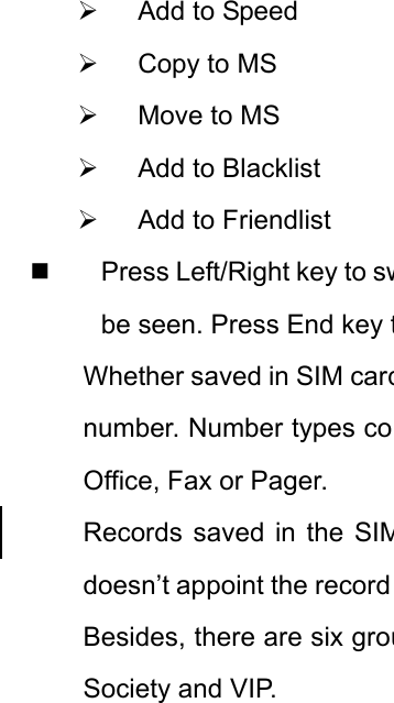 ¾  Add to Speed ¾  Copy to MS ¾  Move to MS ¾  Add to Blacklist ¾  Add to Friendlist   Press Left/Right key to swbe seen. Press End key tWhether saved in SIM cardnumber. Number types coOffice, Fax or Pager. Records saved in the SIMdoesn’t appoint the record Besides, there are six grouSociety and VIP. 
