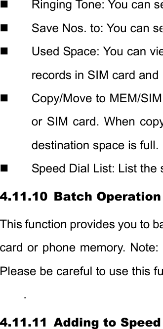   Ringing Tone: You can se  Save Nos. to: You can se  Used Space: You can vierecords in SIM card and  Copy/Move to MEM/SIM or SIM card. When copydestination space is full.   Speed Dial List: List the s4.11.10 Batch Operation This function provides you to bacard or phone memory. Note: Please be careful to use this fu. 4.11.11 Adding to Speed 