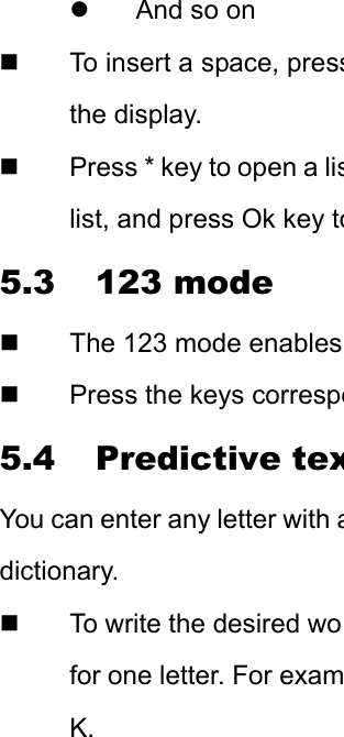 z  And so on   To insert a space, pressthe display.     Press * key to open a lislist, and press Ok key to5.3 123 mode   The 123 mode enables   Press the keys correspo5.4 Predictive texYou can enter any letter with adictionary.   To write the desired wofor one letter. For examK. 