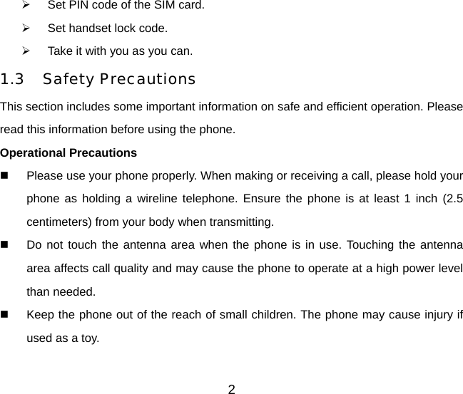 2   Set PIN code of the SIM card.   Set handset lock code.   Take it with you as you can. 1.3 Safety Precautions This section includes some important information on safe and efficient operation. Please read this information before using the phone. Operational Precautions   Please use your phone properly. When making or receiving a call, please hold your phone as holding a wireline telephone. Ensure the phone is at least 1 inch (2.5 centimeters) from your body when transmitting.   Do not touch the antenna area when the phone is in use. Touching the antenna area affects call quality and may cause the phone to operate at a high power level than needed.   Keep the phone out of the reach of small children. The phone may cause injury if used as a toy. 