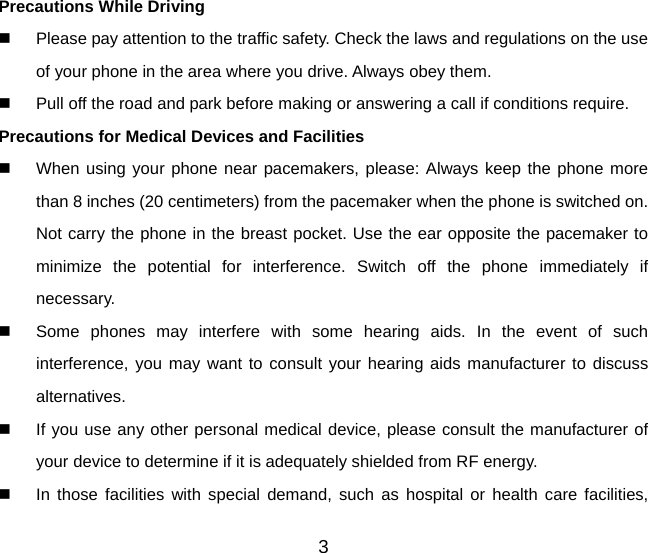 3 Precautions While Driving   Please pay attention to the traffic safety. Check the laws and regulations on the use of your phone in the area where you drive. Always obey them.   Pull off the road and park before making or answering a call if conditions require. Precautions for Medical Devices and Facilities   When using your phone near pacemakers, please: Always keep the phone more than 8 inches (20 centimeters) from the pacemaker when the phone is switched on. Not carry the phone in the breast pocket. Use the ear opposite the pacemaker to minimize the potential for interference. Switch off the phone immediately if necessary.   Some phones may interfere with some hearing aids. In the event of such interference, you may want to consult your hearing aids manufacturer to discuss alternatives.   If you use any other personal medical device, please consult the manufacturer of your device to determine if it is adequately shielded from RF energy.   In those facilities with special demand, such as hospital or health care facilities, 
