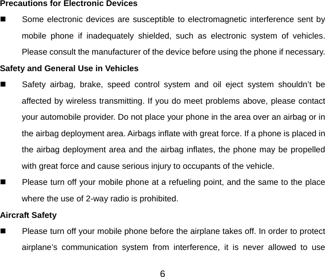 6 Precautions for Electronic Devices     Some electronic devices are susceptible to electromagnetic interference sent by mobile phone if inadequately shielded, such as electronic system of vehicles. Please consult the manufacturer of the device before using the phone if necessary. Safety and General Use in Vehicles   Safety airbag, brake, speed control system and oil eject system shouldn’t be affected by wireless transmitting. If you do meet problems above, please contact your automobile provider. Do not place your phone in the area over an airbag or in the airbag deployment area. Airbags inflate with great force. If a phone is placed in the airbag deployment area and the airbag inflates, the phone may be propelled with great force and cause serious injury to occupants of the vehicle.   Please turn off your mobile phone at a refueling point, and the same to the place where the use of 2-way radio is prohibited. Aircraft Safety   Please turn off your mobile phone before the airplane takes off. In order to protect airplane’s communication system from interference, it is never allowed to use 