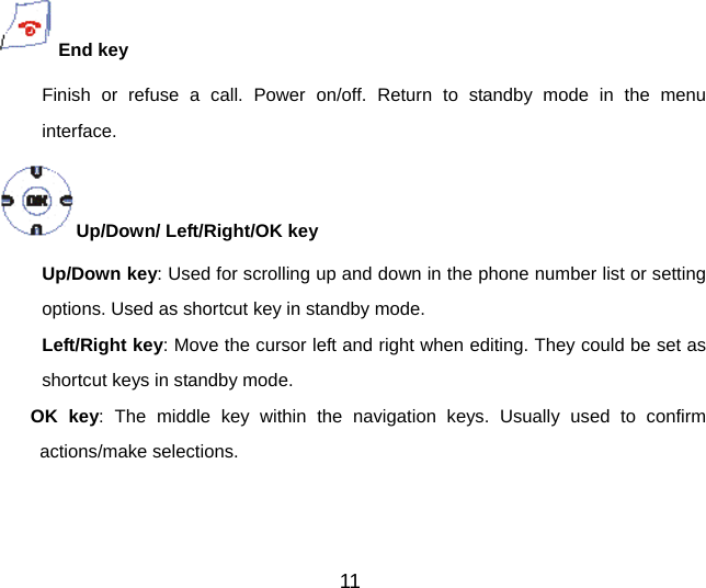 11 End key Finish or refuse a call. Power on/off. Return to standby mode in the menu interface. Up/Down/ Left/Right/OK key     Up/Down key: Used for scrolling up and down in the phone number list or setting options. Used as shortcut key in standby mode. Left/Right key: Move the cursor left and right when editing. They could be set as shortcut keys in standby mode. OK key: The middle key within the navigation keys. Usually used to confirm actions/make selections.  
